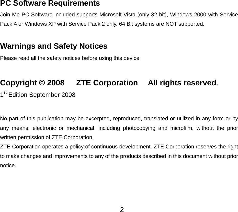  2PC Software Requirements Join Me PC Software included supports Microsoft Vista (only 32 bit), Windows 2000 with Service Pack 4 or Windows XP with Service Pack 2 only. 64 Bit systems are NOT supported.  Warnings and Safety Notices Please read all the safety notices before using this device  Copyright © 2008      ZTE Corporation  All rights reserved. 1st Edition September 2008  No part of this publication may be excerpted, reproduced, translated or utilized in any form or by any means, electronic or mechanical, including photocopying and microfilm, without the prior written permission of ZTE Corporation. ZTE Corporation operates a policy of continuous development. ZTE Corporation reserves the right to make changes and improvements to any of the products described in this document without prior notice. 