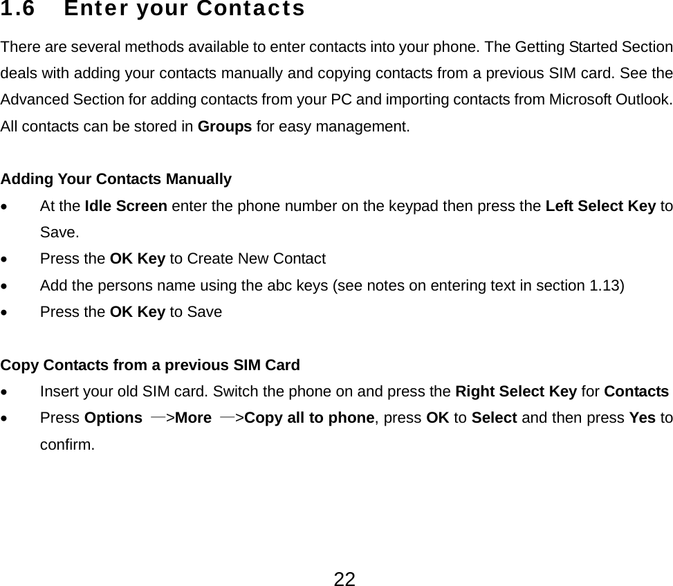  221.6 Enter your Contacts There are several methods available to enter contacts into your phone. The Getting Started Section deals with adding your contacts manually and copying contacts from a previous SIM card. See the Advanced Section for adding contacts from your PC and importing contacts from Microsoft Outlook. All contacts can be stored in Groups for easy management.  Adding Your Contacts Manually • At the Idle Screen enter the phone number on the keypad then press the Left Select Key to Save. • Press the OK Key to Create New Contact •  Add the persons name using the abc keys (see notes on entering text in section 1.13) • Press the OK Key to Save  Copy Contacts from a previous SIM Card •  Insert your old SIM card. Switch the phone on and press the Right Select Key for Contacts • Press Options  —&gt;More —&gt;Copy all to phone, press OK to Select and then press Yes to confirm. 