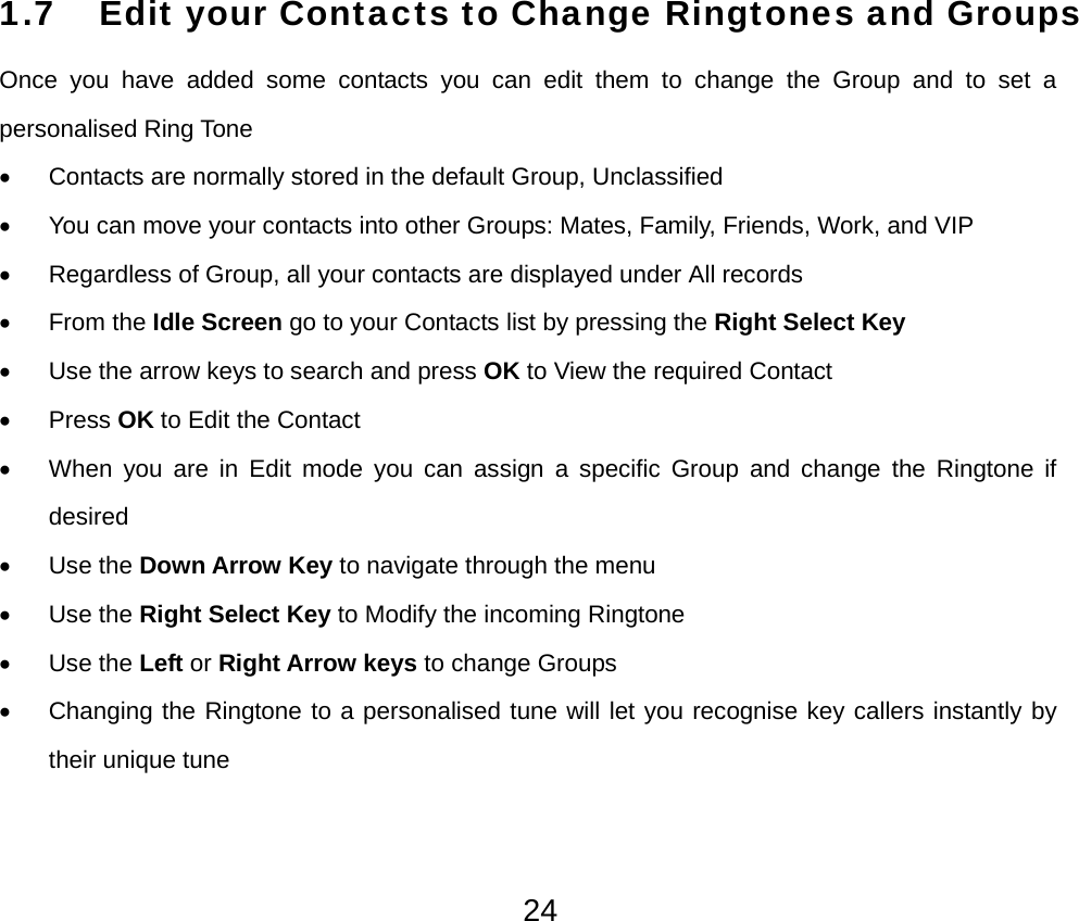  241.7 Edit your Contacts to Change Ringtones and Groups Once you have added some contacts you can edit them to change the Group and to set a personalised Ring Tone •  Contacts are normally stored in the default Group, Unclassified •  You can move your contacts into other Groups: Mates, Family, Friends, Work, and VIP •  Regardless of Group, all your contacts are displayed under All records • From the Idle Screen go to your Contacts list by pressing the Right Select Key •  Use the arrow keys to search and press OK to View the required Contact • Press OK to Edit the Contact •  When you are in Edit mode you can assign a specific Group and change the Ringtone if desired • Use the Down Arrow Key to navigate through the menu • Use the Right Select Key to Modify the incoming Ringtone • Use the Left or Right Arrow keys to change Groups •  Changing the Ringtone to a personalised tune will let you recognise key callers instantly by their unique tune 