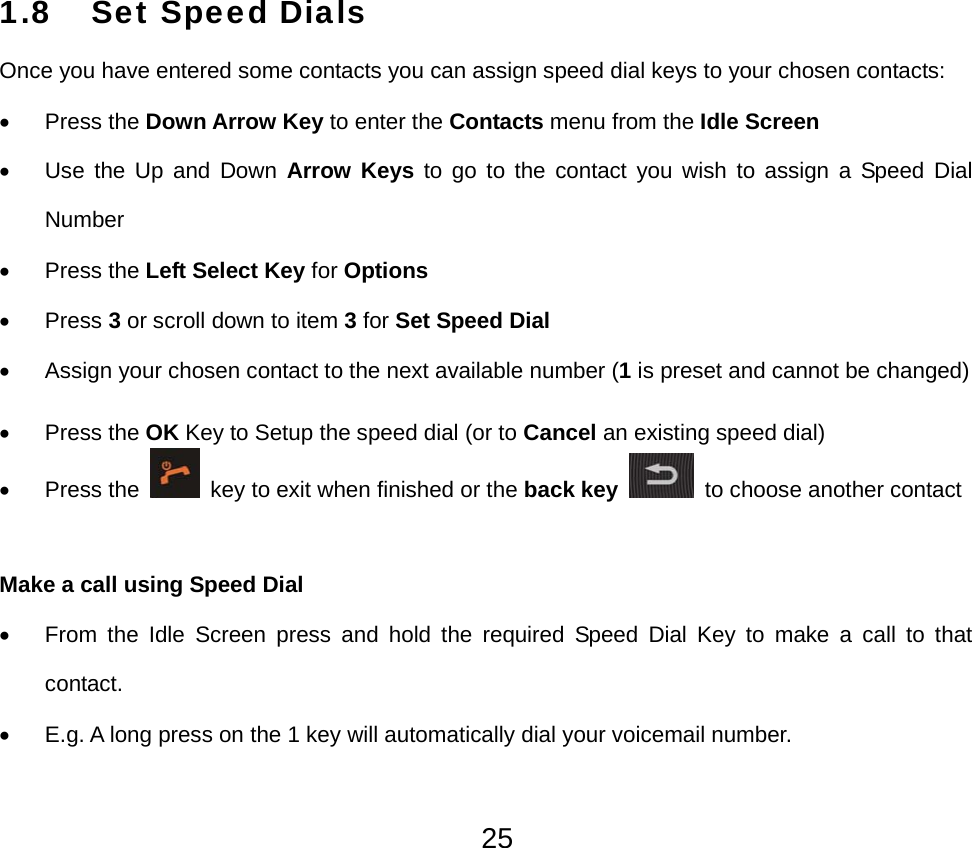  251.8 Set Speed Dials Once you have entered some contacts you can assign speed dial keys to your chosen contacts: • Press the Down Arrow Key to enter the Contacts menu from the Idle Screen • Use the Up and Down Arrow Keys to go to the contact you wish to assign a Speed Dial Number • Press the Left Select Key for Options • Press 3 or scroll down to item 3 for Set Speed Dial •  Assign your chosen contact to the next available number (1 is preset and cannot be changed) • Press the OK Key to Setup the speed dial (or to Cancel an existing speed dial) • Press the   key to exit when finished or the back key  to choose another contact  Make a call using Speed Dial •  From the Idle Screen press and hold the required Speed Dial Key to make a call to that contact. •  E.g. A long press on the 1 key will automatically dial your voicemail number. 