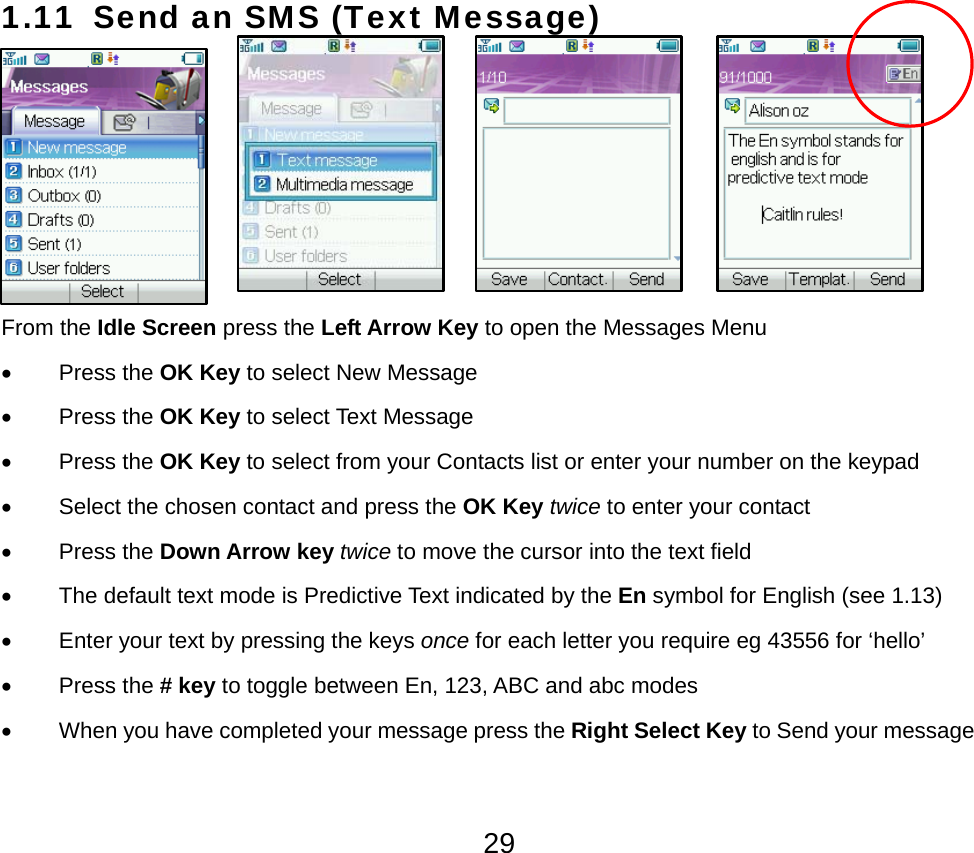  291.11 Send an SMS (Text Message)      From the Idle Screen press the Left Arrow Key to open the Messages Menu   • Press the OK Key to select New Message • Press the OK Key to select Text Message • Press the OK Key to select from your Contacts list or enter your number on the keypad •  Select the chosen contact and press the OK Key twice to enter your contact • Press the Down Arrow key twice to move the cursor into the text field •  The default text mode is Predictive Text indicated by the En symbol for English (see 1.13) •  Enter your text by pressing the keys once for each letter you require eg 43556 for ‘hello’ • Press the # key to toggle between En, 123, ABC and abc modes •  When you have completed your message press the Right Select Key to Send your message 