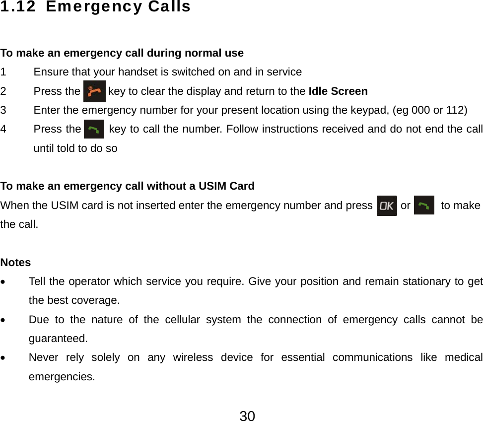  301.12 Emergency Calls  To make an emergency call during normal use 1    Ensure that your handset is switched on and in service 2    Press the          key to clear the display and return to the Idle Screen 3    Enter the emergency number for your present location using the keypad, (eg 000 or 112) 4    Press the         key to call the number. Follow instructions received and do not end the call until told to do so  To make an emergency call without a USIM Card When the USIM card is not inserted enter the emergency number and press          or     to make the call.  Notes •  Tell the operator which service you require. Give your position and remain stationary to get the best coverage. •  Due to the nature of the cellular system the connection of emergency calls cannot be guaranteed. •  Never rely solely on any wireless device for essential communications like medical emergencies. 