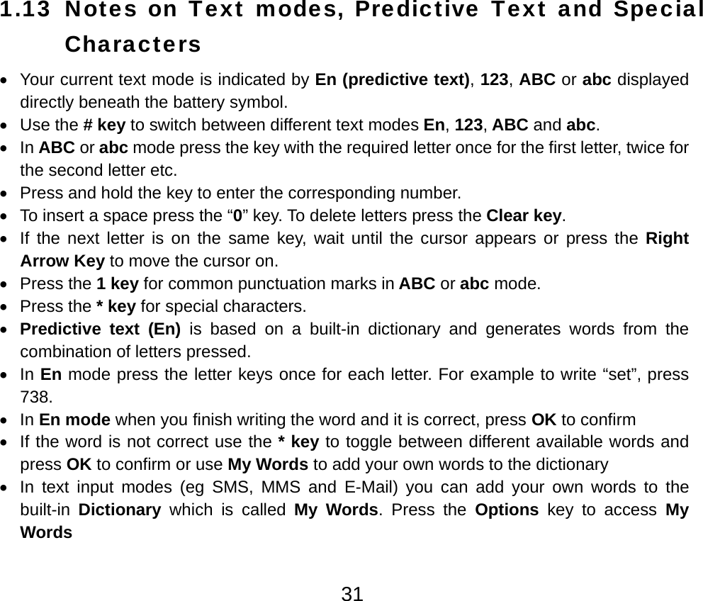  311.13 Notes on Text modes, Predictive Text and Special Characters •  Your current text mode is indicated by En (predictive text), 123, ABC or abc displayed directly beneath the battery symbol. • Use the # key to switch between different text modes En, 123, ABC and abc. • In ABC or abc mode press the key with the required letter once for the first letter, twice for the second letter etc. •  Press and hold the key to enter the corresponding number. •  To insert a space press the “0” key. To delete letters press the Clear key. •  If the next letter is on the same key, wait until the cursor appears or press the Right Arrow Key to move the cursor on. • Press the 1 key for common punctuation marks in ABC or abc mode. • Press the * key for special characters. • Predictive text (En) is based on a built-in dictionary and generates words from the combination of letters pressed. • In En mode press the letter keys once for each letter. For example to write “set”, press 738. • In En mode when you finish writing the word and it is correct, press OK to confirm   •  If the word is not correct use the * key to toggle between different available words and press OK to confirm or use My Words to add your own words to the dictionary •  In text input modes (eg SMS, MMS and E-Mail) you can add your own words to the built-in  Dictionary which is called My Words. Press the Options  key to access My Words 