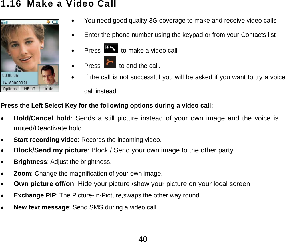  401.16 Make a Video Call  •  You need good quality 3G coverage to make and receive video calls •  Enter the phone number using the keypad or from your Contacts list • Press    to make a video call • Press    to end the call. •  If the call is not successful you will be asked if you want to try a voice call instead Press the Left Select Key for the following options during a video call: • Hold/Cancel hold: Sends a still picture instead of your own image and the voice is muted/Deactivate hold. • Start recording video: Records the incoming video. • Block/Send my picture: Block / Send your own image to the other party. • Brightness: Adjust the brightness. • Zoom: Change the magnification of your own image.   • Own picture off/on: Hide your picture /show your picture on your local screen • Exchange PIP: The Picture-In-Picture,swaps the other way round • New text message: Send SMS during a video call. 
