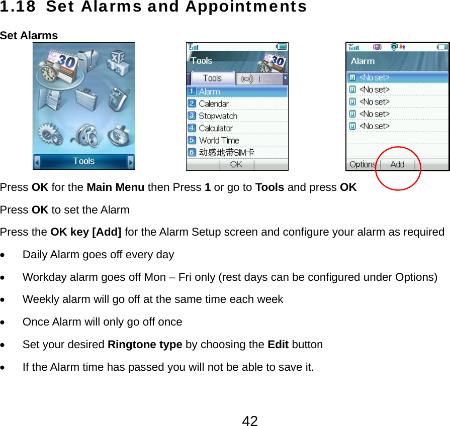  421.18 Set Alarms and Appointments Set Alarms                                      Press OK for the Main Menu then Press 1 or go to Tools and press OK Press OK to set the Alarm Press the OK key [Add] for the Alarm Setup screen and configure your alarm as required •  Daily Alarm goes off every day •  Workday alarm goes off Mon – Fri only (rest days can be configured under Options) •  Weekly alarm will go off at the same time each week •  Once Alarm will only go off once • Set your desired Ringtone type by choosing the Edit button •  If the Alarm time has passed you will not be able to save it. 
