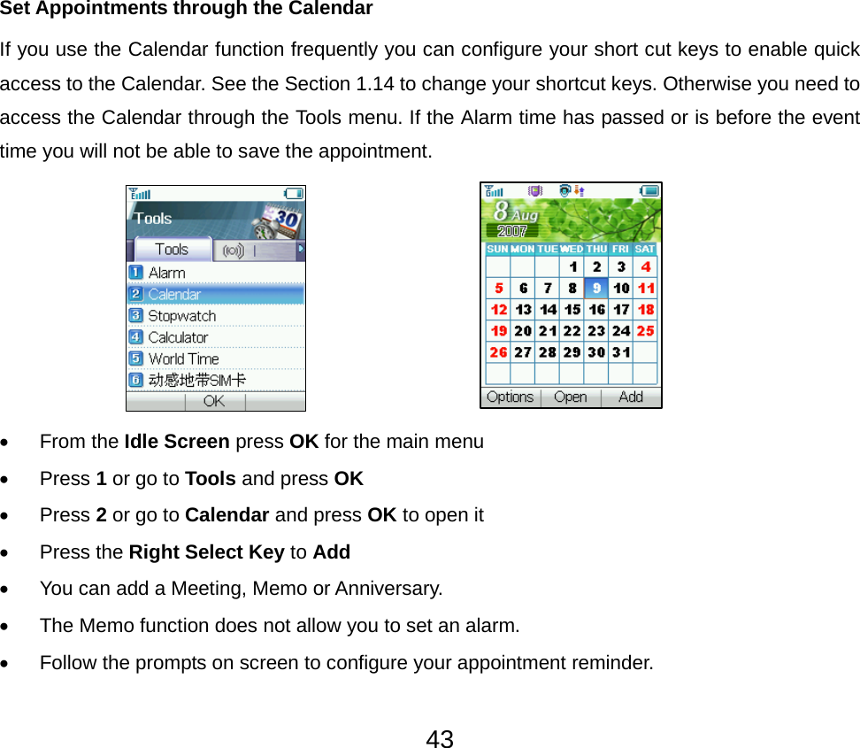 43Set Appointments through the Calendar If you use the Calendar function frequently you can configure your short cut keys to enable quick access to the Calendar. See the Section 1.14 to change your shortcut keys. Otherwise you need to access the Calendar through the Tools menu. If the Alarm time has passed or is before the event time you will not be able to save the appointment.                        • From the Idle Screen press OK for the main menu • Press 1 or go to Tools and press OK • Press 2 or go to Calendar and press OK to open it • Press the Right Select Key to Add •  You can add a Meeting, Memo or Anniversary. •  The Memo function does not allow you to set an alarm. •  Follow the prompts on screen to configure your appointment reminder. 