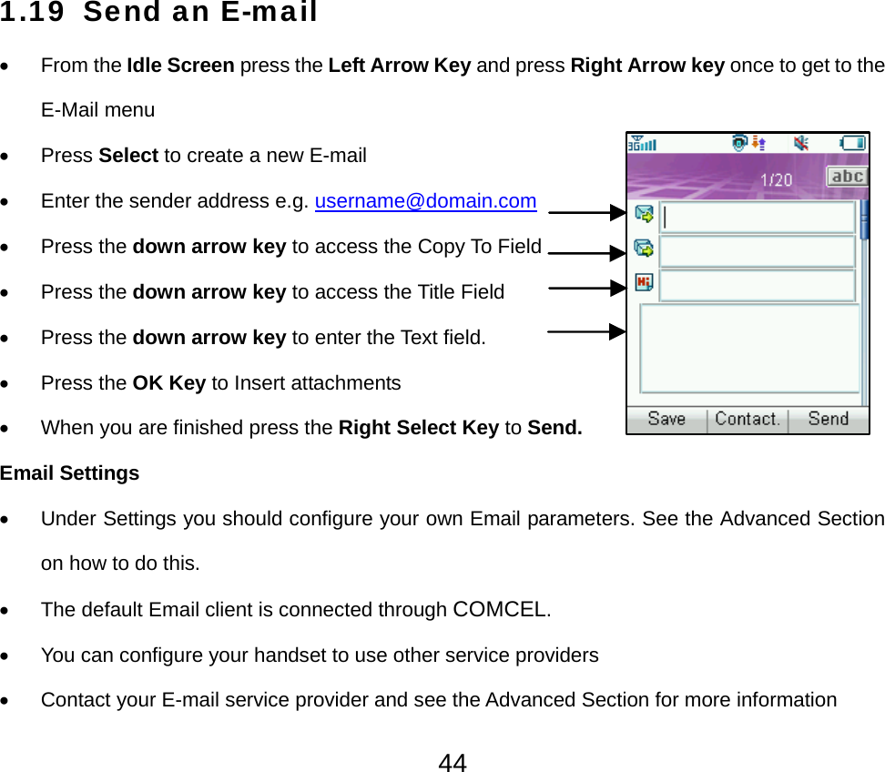  441.19 Send an E-mail • From the Idle Screen press the Left Arrow Key and press Right Arrow key once to get to the E-Mail menu • Press Select to create a new E-mail •  Enter the sender address e.g. username@domain.com • Press the down arrow key to access the Copy To Field • Press the down arrow key to access the Title Field • Press the down arrow key to enter the Text field. • Press the OK Key to Insert attachments •  When you are finished press the Right Select Key to Send. Email Settings •  Under Settings you should configure your own Email parameters. See the Advanced Section on how to do this. •  The default Email client is connected through COMCEL. •  You can configure your handset to use other service providers •  Contact your E-mail service provider and see the Advanced Section for more information 