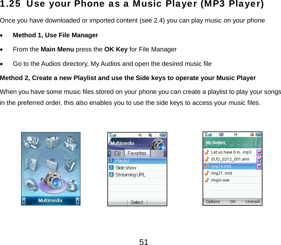  511.25 Use your Phone as a Music Player (MP3 Player)  Once you have downloaded or imported content (see 2.4) you can play music on your phone • Method 1, Use File Manager • From the Main Menu press the OK Key for File Manager •  Go to the Audios directory, My Audios and open the desired music file Method 2, Create a new Playlist and use the Side keys to operate your Music Player When you have some music files stored on your phone you can create a playlist to play your songs in the preferred order, this also enables you to use the side keys to access your music files.         