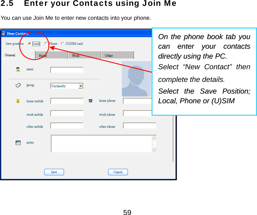  592.5 Enter your Contacts using Join Me You can use Join Me to enter new contacts into your phone. .  OOnn  tthhee  pphhoonnee  bbooookk  ttaabb  yyoouu  ccaann  eenntteerr  yyoouurr  ccoonnttaaccttss  ddiirreeccttllyy  uussiinngg  tthhee  PPCC..    Select “New Contact” then complete the details.   SSeelleecctt  tthhee  SSaavvee  PPoossiittiioonn;;  LLooccaall,,  PPhhoonnee  oorr  ((UU))SSIIMM  