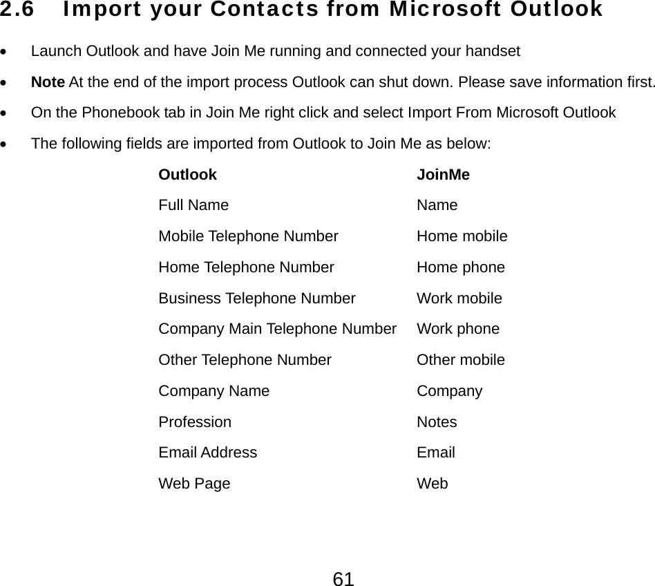  612.6 Import your Contacts from Microsoft Outlook  •  Launch Outlook and have Join Me running and connected your handset • Note At the end of the import process Outlook can shut down. Please save information first. •  On the Phonebook tab in Join Me right click and select Import From Microsoft Outlook •  The following fields are imported from Outlook to Join Me as below: Outlook                       JoinMe Full Name     Name Mobile Telephone Number    Home mobile Home Telephone Number    Home phone Business Telephone Number    Work mobile Company Main Telephone Number  Work phone Other Telephone Number    Other mobile Company Name                 Company Profession    Notes  Email Address    Email  Web Page     Web 