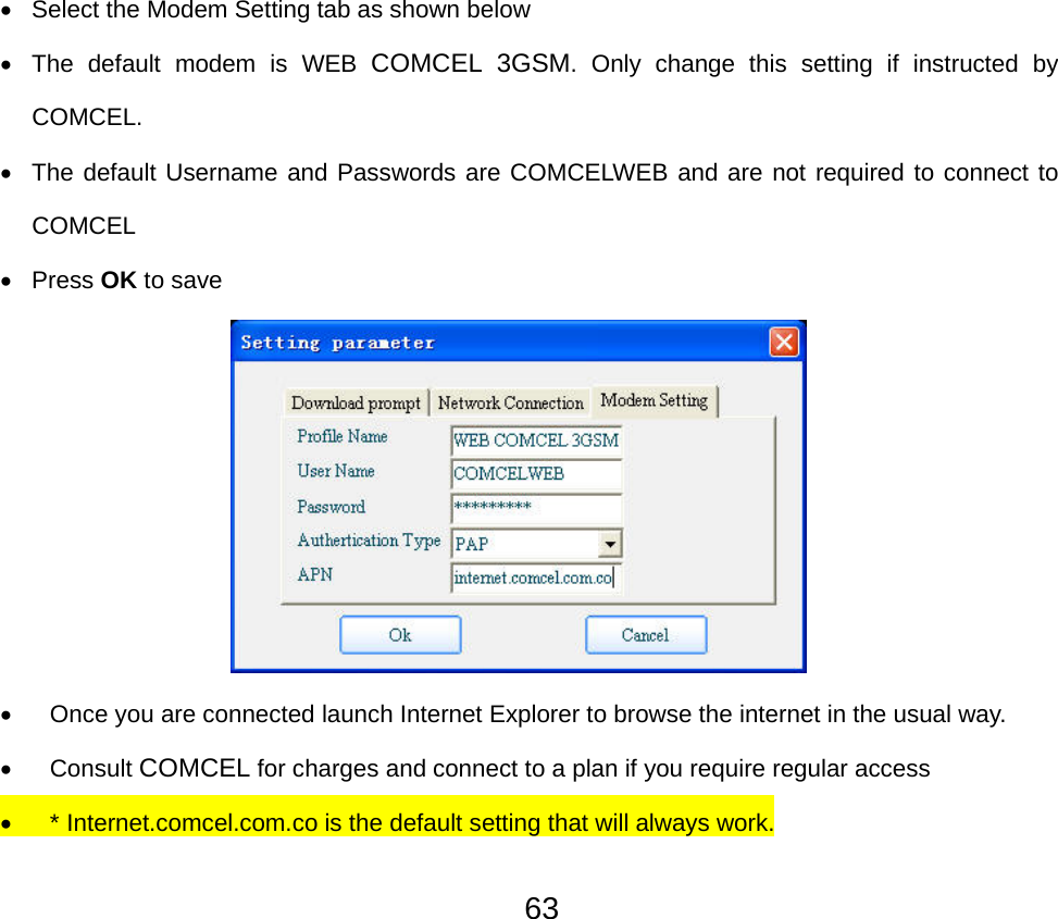  63•  Select the Modem Setting tab as shown below •  The default modem is WEB COMCEL 3GSM. Only change this setting if instructed by COMCEL. •  The default Username and Passwords are COMCELWEB and are not required to connect to COMCEL • Press OK to save   •  Once you are connected launch Internet Explorer to browse the internet in the usual way. • Consult COMCEL for charges and connect to a plan if you require regular access • * Internet.comcel.com.co is the default setting that will always work. 