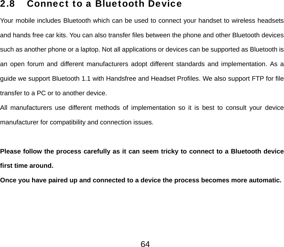  642.8 Connect to a Bluetooth Device Your mobile includes Bluetooth which can be used to connect your handset to wireless headsets and hands free car kits. You can also transfer files between the phone and other Bluetooth devices such as another phone or a laptop. Not all applications or devices can be supported as Bluetooth is an open forum and different manufacturers adopt different standards and implementation. As a guide we support Bluetooth 1.1 with Handsfree and Headset Profiles. We also support FTP for file transfer to a PC or to another device. All manufacturers use different methods of implementation so it is best to consult your device manufacturer for compatibility and connection issues.  Please follow the process carefully as it can seem tricky to connect to a Bluetooth device first time around. Once you have paired up and connected to a device the process becomes more automatic.