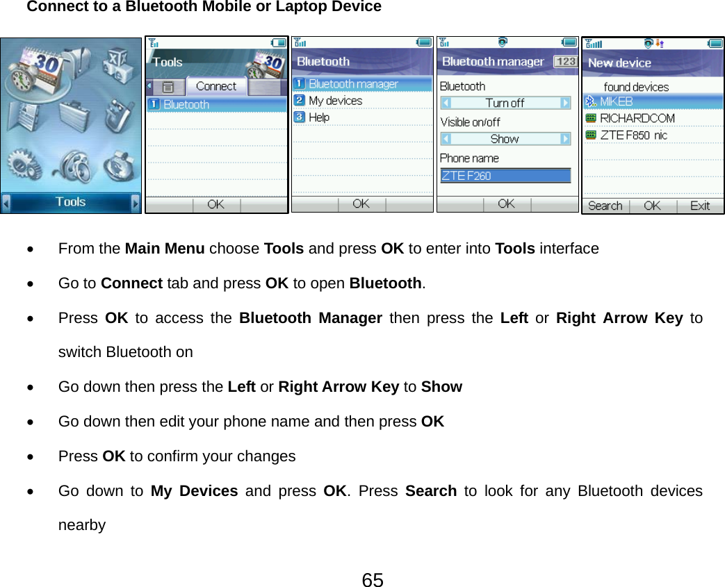  65Connect to a Bluetooth Mobile or Laptop Device       • From the Main Menu choose Tools and press OK to enter into Tools interface • Go to Connect tab and press OK to open Bluetooth. • Press OK to access the Bluetooth Manager then press the Left or Right Arrow Key to switch Bluetooth on •  Go down then press the Left or Right Arrow Key to Show •  Go down then edit your phone name and then press OK • Press OK to confirm your changes • Go down to My Devices and press OK. Press Search to look for any Bluetooth devices nearby 