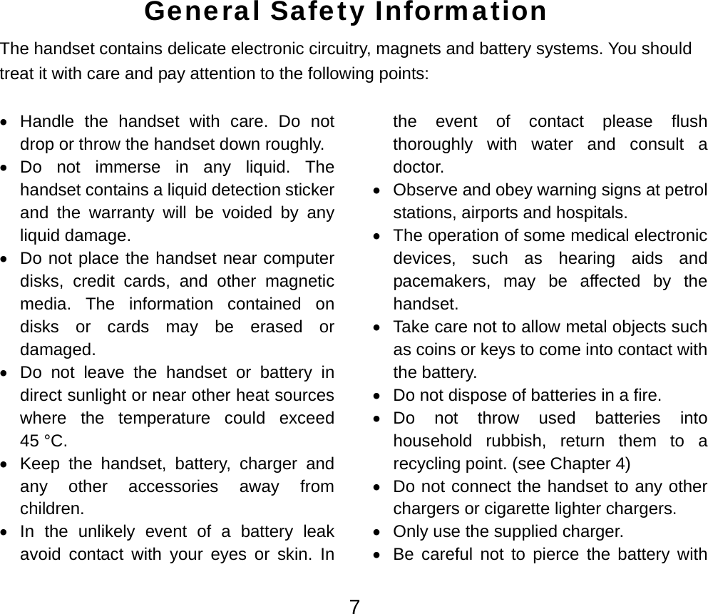  7General Safety Information The handset contains delicate electronic circuitry, magnets and battery systems. You should treat it with care and pay attention to the following points:  • Handle the handset with care. Do not drop or throw the handset down roughly. • Do not immerse in any liquid. The handset contains a liquid detection sticker and the warranty will be voided by any liquid damage. •  Do not place the handset near computer disks, credit cards, and other magnetic media. The information contained on disks or cards may be erased or damaged. •  Do not leave the handset or battery in direct sunlight or near other heat sources where the temperature could exceed 45 °C. •  Keep the handset, battery, charger and any other accessories away from children. •  In the unlikely event of a battery leak avoid contact with your eyes or skin. In the event of contact please flush thoroughly with water and consult a doctor. •  Observe and obey warning signs at petrol stations, airports and hospitals.   •  The operation of some medical electronic devices, such as hearing aids and pacemakers, may be affected by the handset. •  Take care not to allow metal objects such as coins or keys to come into contact with the battery. •  Do not dispose of batteries in a fire.   • Do not throw used batteries into household rubbish, return them to a recycling point. (see Chapter 4) •  Do not connect the handset to any other chargers or cigarette lighter chargers. •  Only use the supplied charger. •  Be careful not to pierce the battery with 