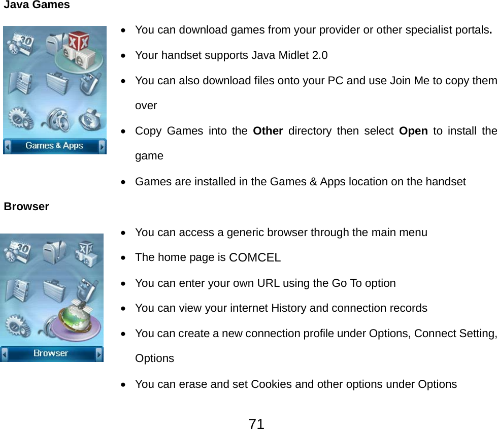  71Java Games •  You can download games from your provider or other specialist portals. •  Your handset supports Java Midlet 2.0 •  You can also download files onto your PC and use Join Me to copy them over •  Copy Games into the Other directory then select Open to install the game •  Games are installed in the Games &amp; Apps location on the handset Browser •  You can access a generic browser through the main menu •  The home page is COMCEL •  You can enter your own URL using the Go To option •  You can view your internet History and connection records •  You can create a new connection profile under Options, Connect Setting, Options •  You can erase and set Cookies and other options under Options 