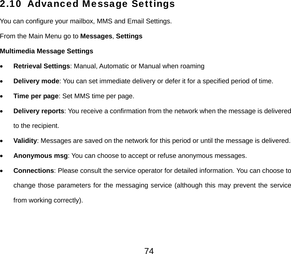  742.10 Advanced Message Settings You can configure your mailbox, MMS and Email Settings. From the Main Menu go to Messages, Settings Multimedia Message Settings • Retrieval Settings: Manual, Automatic or Manual when roaming • Delivery mode: You can set immediate delivery or defer it for a specified period of time. • Time per page: Set MMS time per page. • Delivery reports: You receive a confirmation from the network when the message is delivered to the recipient. • Validity: Messages are saved on the network for this period or until the message is delivered. • Anonymous msg: You can choose to accept or refuse anonymous messages. • Connections: Please consult the service operator for detailed information. You can choose to change those parameters for the messaging service (although this may prevent the service from working correctly).   
