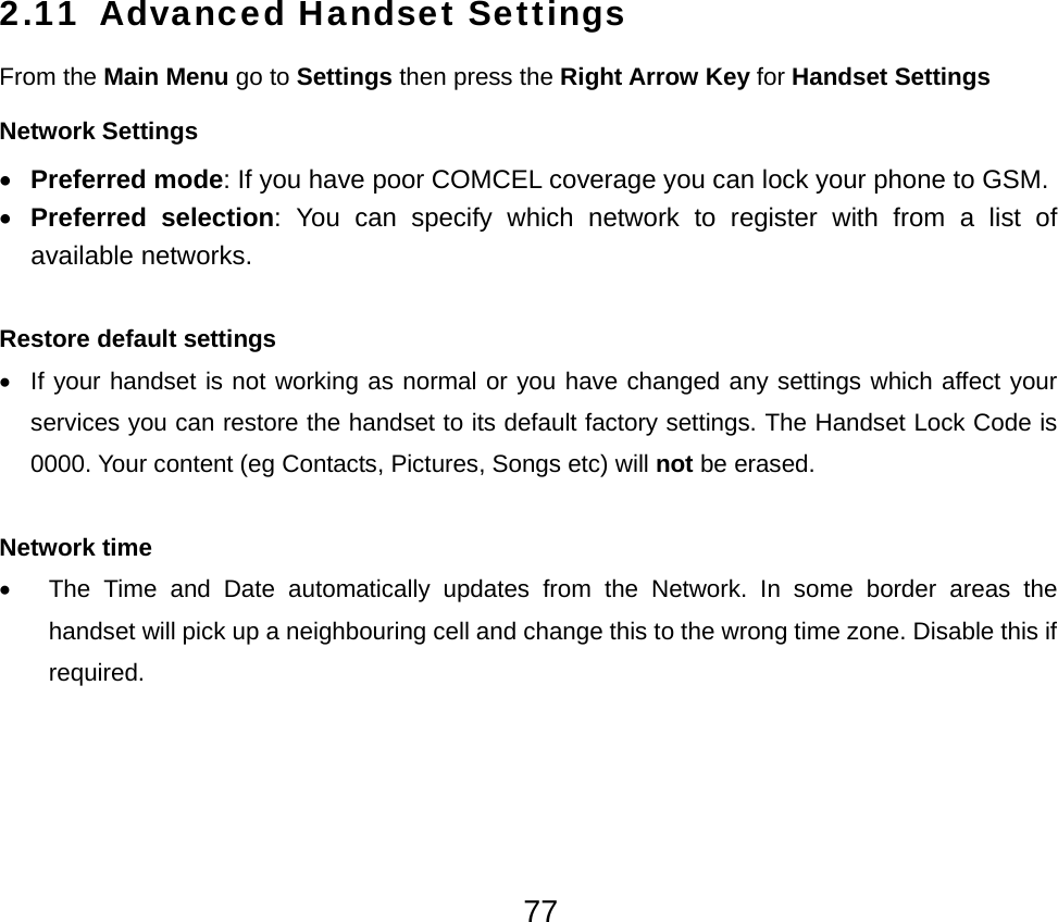  772.11 Advanced Handset Settings From the Main Menu go to Settings then press the Right Arrow Key for Handset Settings Network Settings • Preferred mode: If you have poor COMCEL coverage you can lock your phone to GSM. • Preferred selection: You can specify which network to register with from a list of available networks.  Restore default settings •  If your handset is not working as normal or you have changed any settings which affect your services you can restore the handset to its default factory settings. The Handset Lock Code is 0000. Your content (eg Contacts, Pictures, Songs etc) will not be erased.  Network time •  The Time and Date automatically updates from the Network. In some border areas the handset will pick up a neighbouring cell and change this to the wrong time zone. Disable this if required.   