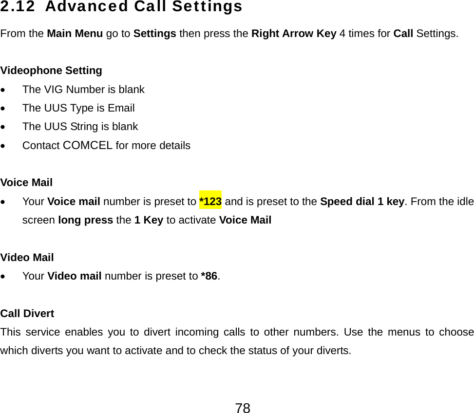  782.12 Advanced Call Settings From the Main Menu go to Settings then press the Right Arrow Key 4 times for Call Settings.  Videophone Setting •  The VIG Number is blank •  The UUS Type is Email •  The UUS String is blank • Contact COMCEL for more details  Voice Mail • Your Voice mail number is preset to *123 and is preset to the Speed dial 1 key. From the idle screen long press the 1 Key to activate Voice Mail   Video Mail • Your Video mail number is preset to *86.  Call Divert This service enables you to divert incoming calls to other numbers. Use the menus to choose which diverts you want to activate and to check the status of your diverts.  