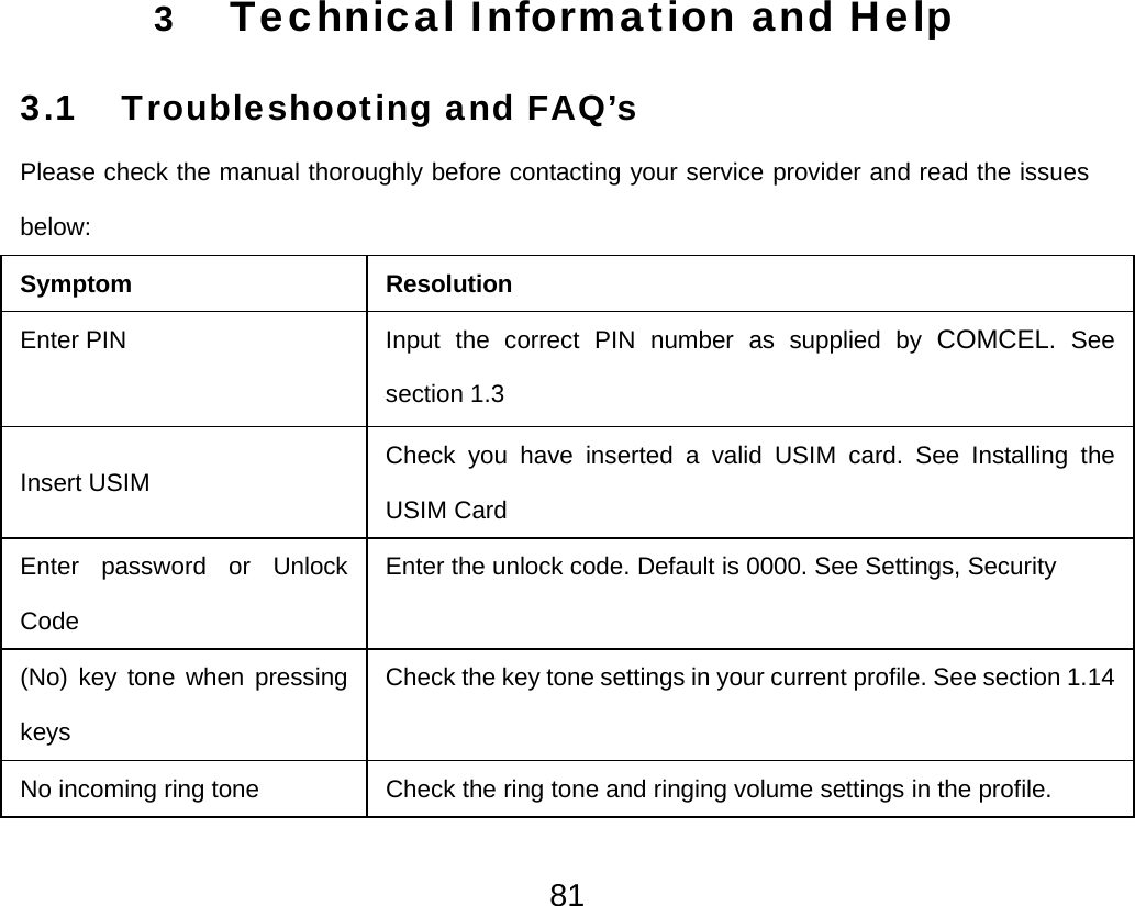  813 Technical Information and Help 3.1 Troubleshooting and FAQ’s Please check the manual thoroughly before contacting your service provider and read the issues below: Symptom Resolution Enter PIN    Input the correct PIN number as supplied by COMCEL. See section 1.3 Insert USIM  Check you have inserted a valid USIM card. See Installing the USIM Card Enter password or Unlock Code  Enter the unlock code. Default is 0000. See Settings, Security (No) key tone when pressing keys Check the key tone settings in your current profile. See section 1.14No incoming ring tone  Check the ring tone and ringing volume settings in the profile. 