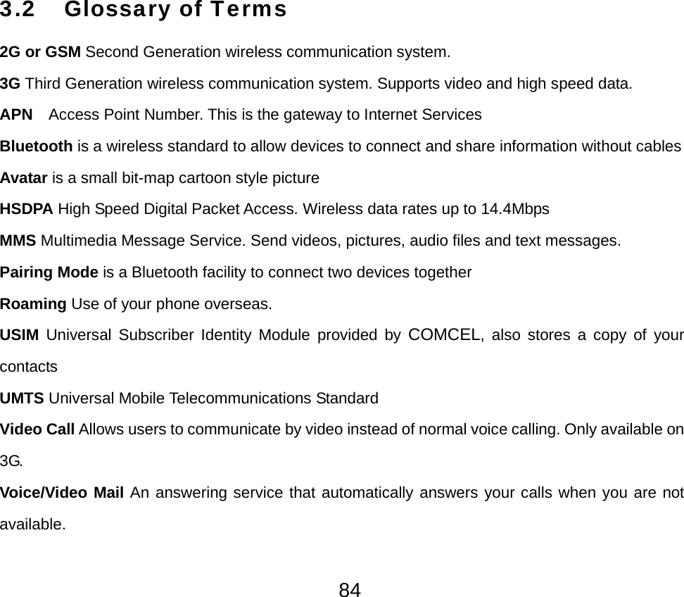  843.2 Glossary of Terms  2G or GSM Second Generation wireless communication system. 3G Third Generation wireless communication system. Supports video and high speed data. APN    Access Point Number. This is the gateway to Internet Services Bluetooth is a wireless standard to allow devices to connect and share information without cables Avatar is a small bit-map cartoon style picture HSDPA High Speed Digital Packet Access. Wireless data rates up to 14.4Mbps MMS Multimedia Message Service. Send videos, pictures, audio files and text messages.   Pairing Mode is a Bluetooth facility to connect two devices together Roaming Use of your phone overseas. USIM Universal Subscriber Identity Module provided by COMCEL, also stores a copy of your contacts UMTS Universal Mobile Telecommunications Standard Video Call Allows users to communicate by video instead of normal voice calling. Only available on 3G. Voice/Video Mail An answering service that automatically answers your calls when you are not available. 