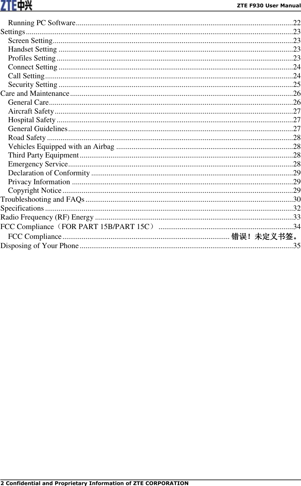    ZTE F930 User Manual 2 Confidential and Proprietary Information of ZTE CORPORATION Running PC Software ................................................................................................................. 22 Settings ........................................................................................................................................... 23 Screen Setting ............................................................................................................................. 23 Handset Setting .......................................................................................................................... 23 Profiles Setting ........................................................................................................................... 23 Connect Setting .......................................................................................................................... 24 Call Setting ................................................................................................................................. 24 Security Setting .......................................................................................................................... 25 Care and Maintenance .................................................................................................................... 26 General Care ............................................................................................................................... 26 Aircraft Safety ............................................................................................................................ 27 Hospital Safety ........................................................................................................................... 27 General Guidelines ..................................................................................................................... 27 Road Safety ................................................................................................................................ 28 Vehicles Equipped with an Airbag ............................................................................................ 28 Third Party Equipment ............................................................................................................... 28 Emergency Service ..................................................................................................................... 28 Declaration of Conformity ......................................................................................................... 29 Privacy Information ................................................................................................................... 29 Copyright Notice ........................................................................................................................ 29 Troubleshooting and FAQs ............................................................................................................ 30 Specifications ................................................................................................................................. 32 Radio Frequency (RF) Energy ....................................................................................................... 33 FCC Compliance（FOR PART 15B/PART 15C） ...................................................................... 34 FCC Compliance ....................................................................................... 错误！未定义书签。 Disposing of Your Phone ............................................................................................................... 35 