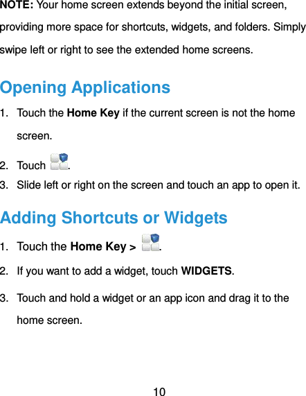  10 NOTE: Your home screen extends beyond the initial screen, providing more space for shortcuts, widgets, and folders. Simply swipe left or right to see the extended home screens. Opening Applications 1.  Touch the Home Key if the current screen is not the home screen. 2.  Touch . 3.  Slide left or right on the screen and touch an app to open it. Adding Shortcuts or Widgets 1. Touch the Home Key &gt;  . 2.  If you want to add a widget, touch WIDGETS. 3.  Touch and hold a widget or an app icon and drag it to the home screen. 