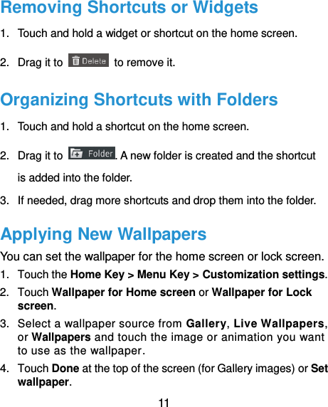  11 Removing Shortcuts or Widgets 1.  Touch and hold a widget or shortcut on the home screen. 2.  Drag it to    to remove it. Organizing Shortcuts with Folders 1.  Touch and hold a shortcut on the home screen. 2.  Drag it to  . A new folder is created and the shortcut is added into the folder. 3.  If needed, drag more shortcuts and drop them into the folder. Applying New Wallpapers You can set the wallpaper for the home screen or lock screen. 1.  Touch the Home Key &gt; Menu Key &gt; Customization settings. 2.  Touch Wallpaper for Home screen or Wallpaper for Lock screen. 3.  Select a wallpaper source from Gallery, Live Wallpapers, or Wallpapers and touch the image or animation you want to use as the wallpaper. 4.  Touch Done at the top of the screen (for Gallery images) or Set wallpaper. 