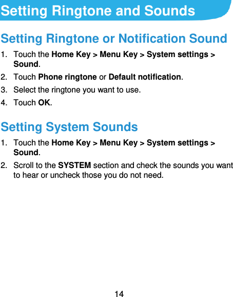  14 Setting Ringtone and Sounds Setting Ringtone or Notification Sound 1.  Touch the Home Key &gt; Menu Key &gt; System settings &gt; Sound. 2.  Touch Phone ringtone or Default notification. 3.  Select the ringtone you want to use. 4.  Touch OK. Setting System Sounds 1.  Touch the Home Key &gt; Menu Key &gt; System settings &gt; Sound. 2.  Scroll to the SYSTEM section and check the sounds you want to hear or uncheck those you do not need.    