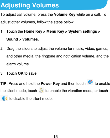 15 Adjusting Volumes To adjust call volume, press the Volume Key while on a call. To adjust other volumes, follow the steps below. 1.  Touch the Home Key &gt; Menu Key &gt; System settings &gt; Sound &gt; Volumes. 2.  Drag the sliders to adjust the volume for music, video, games, and other media, the ringtone and notification volume, and the alarm volume. 3.  Touch OK to save. TIP: Press and hold the Power Key and then touch    to enable the silent mode, touch    to enable the vibration mode, or touch   to disable the silent mode.  