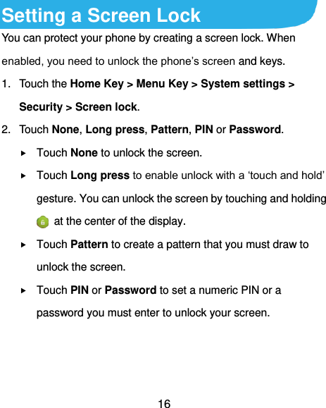  16 Setting a Screen Lock You can protect your phone by creating a screen lock. When enabled, you need to unlock the phone’s screen and keys. 1.  Touch the Home Key &gt; Menu Key &gt; System settings &gt; Security &gt; Screen lock. 2.  Touch None, Long press, Pattern, PIN or Password.  Touch None to unlock the screen.  Touch Long press to enable unlock with a ‘touch and hold’ gesture. You can unlock the screen by touching and holding   at the center of the display.  Touch Pattern to create a pattern that you must draw to unlock the screen.  Touch PIN or Password to set a numeric PIN or a password you must enter to unlock your screen.    