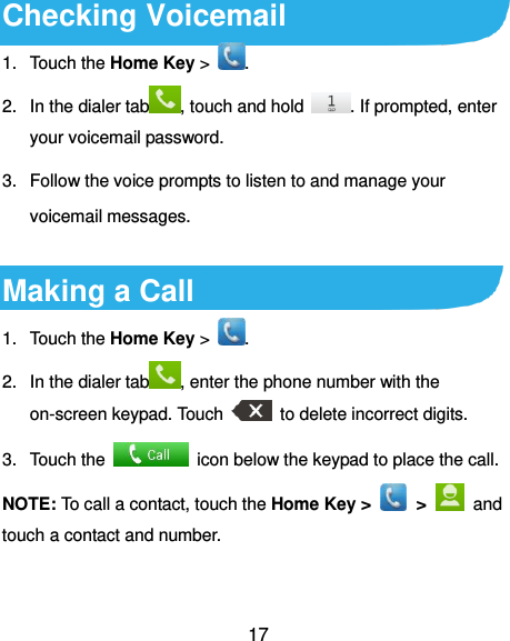  17 Checking Voicemail 1.  Touch the Home Key &gt;  . 2.  In the dialer tab , touch and hold  . If prompted, enter your voicemail password. 3.  Follow the voice prompts to listen to and manage your voicemail messages.  Making a Call 1.  Touch the Home Key &gt;  . 2.  In the dialer tab , enter the phone number with the on-screen keypad. Touch    to delete incorrect digits. 3.  Touch the    icon below the keypad to place the call. NOTE: To call a contact, touch the Home Key &gt;    &gt;    and touch a contact and number. 