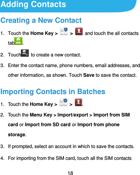  18 Adding Contacts Creating a New Contact 1.  Touch the Home Key &gt;    &gt;    and touch the all contacts tab . 2.  Touch   to create a new contact. 3.  Enter the contact name, phone numbers, email addresses, and other information, as shown. Touch Save to save the contact. Importing Contacts in Batches 1.  Touch the Home Key &gt;    &gt; . 2.  Touch the Menu Key &gt; Import/export &gt; Import from SIM card or Import from SD card or Import from phone storage. 3.  If prompted, select an account in which to save the contacts. 4.  For importing from the SIM card, touch all the SIM contacts 