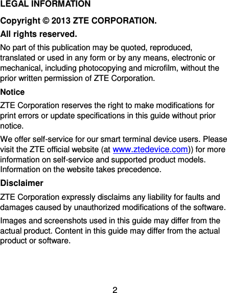  2 LEGAL INFORMATION Copyright © 2013 ZTE CORPORATION. All rights reserved. No part of this publication may be quoted, reproduced, translated or used in any form or by any means, electronic or mechanical, including photocopying and microfilm, without the prior written permission of ZTE Corporation. Notice ZTE Corporation reserves the right to make modifications for print errors or update specifications in this guide without prior notice. We offer self-service for our smart terminal device users. Please visit the ZTE official website (at www.ztedevice.com)) for more information on self-service and supported product models. Information on the website takes precedence. Disclaimer ZTE Corporation expressly disclaims any liability for faults and damages caused by unauthorized modifications of the software. Images and screenshots used in this guide may differ from the actual product. Content in this guide may differ from the actual product or software.   