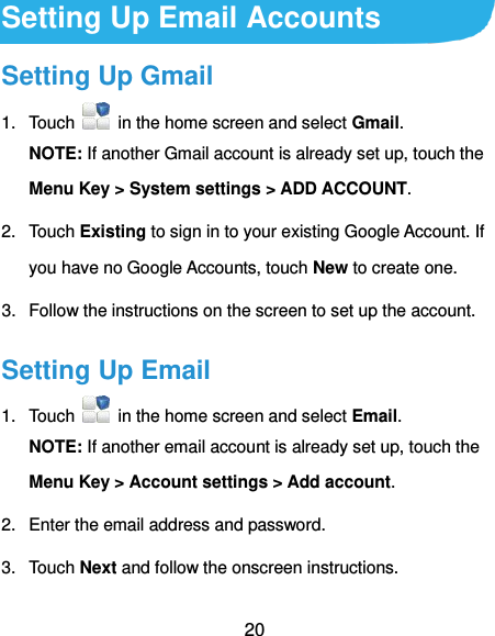  20 Setting Up Email Accounts Setting Up Gmail 1.  Touch    in the home screen and select Gmail. NOTE: If another Gmail account is already set up, touch the Menu Key &gt; System settings &gt; ADD ACCOUNT. 2.  Touch Existing to sign in to your existing Google Account. If you have no Google Accounts, touch New to create one. 3.  Follow the instructions on the screen to set up the account. Setting Up Email 1.  Touch    in the home screen and select Email. NOTE: If another email account is already set up, touch the Menu Key &gt; Account settings &gt; Add account. 2.  Enter the email address and password. 3.  Touch Next and follow the onscreen instructions. 