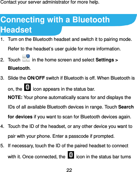  22 Contact your server administrator for more help.  Connecting with a Bluetooth Headset 1.  Turn on the Bluetooth headset and switch it to pairing mode. Refer to the headset’s user guide for more information. 2.  Touch    in the home screen and select Settings &gt; Bluetooth. 3.  Slide the ON/OFF switch if Bluetooth is off. When Bluetooth is on, the    icon appears in the status bar. NOTE: Your phone automatically scans for and displays the IDs of all available Bluetooth devices in range. Touch Search for devices if you want to scan for Bluetooth devices again. 4.  Touch the ID of the headset, or any other device you want to pair with your phone. Enter a passcode if prompted. 5.  If necessary, touch the ID of the paired headset to connect with it. Once connected, the    icon in the status bar turns 