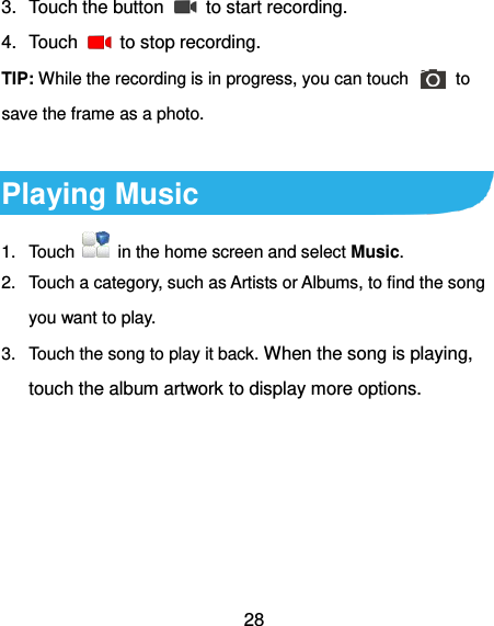  28 3.  Touch the button    to start recording. 4.  Touch    to stop recording. TIP: While the recording is in progress, you can touch    to save the frame as a photo.  Playing Music 1.  Touch    in the home screen and select Music. 2.  Touch a category, such as Artists or Albums, to find the song you want to play. 3.  Touch the song to play it back. When the song is playing, touch the album artwork to display more options. 