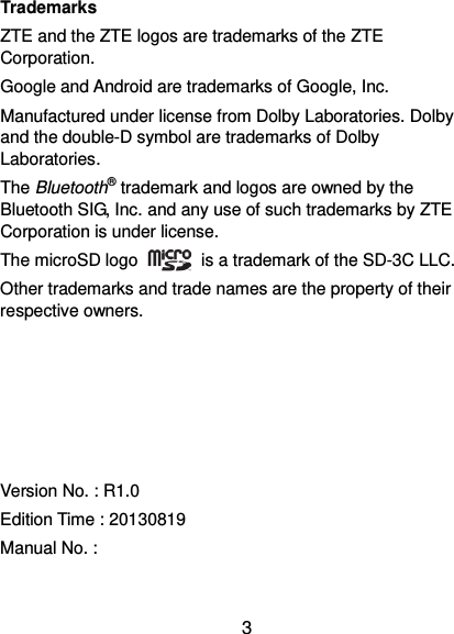  3 Trademarks ZTE and the ZTE logos are trademarks of the ZTE Corporation.   Google and Android are trademarks of Google, Inc.   Manufactured under license from Dolby Laboratories. Dolby and the double-D symbol are trademarks of Dolby Laboratories. The Bluetooth® trademark and logos are owned by the Bluetooth SIG, Inc. and any use of such trademarks by ZTE Corporation is under license.   The microSD logo    is a trademark of the SD-3C LLC.   Other trademarks and trade names are the property of their respective owners.      Version No. : R1.0 Edition Time : 20130819 Manual No. :   