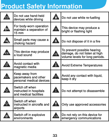  33 Product Safety Information  Do not use hand-held devices while driving  Do not use while re-fuelling  For body-worn operation maintain a separation of 15 mm  This device may produce a bright or flashing light  Small parts may cause a choking hazard  Do not dispose of it in a fire  This device may produce a loud sound  To prevent possible hearing damage, do not listen at high volume levels for long periods.  Avoid contact with magnetic media  Avoid Extreme Temperatures  Keep away from pacemakers and other personal medical devices  Avoid any contact with liquid, keep it dry  Switch off when instructed in hospitals and medical facilities  Do not attempt to disassemble  Switch off when instructed in aircrafts and airports  Only use approved accessories  Switch off in explosive environments  Do not rely on this device for emergency communications   