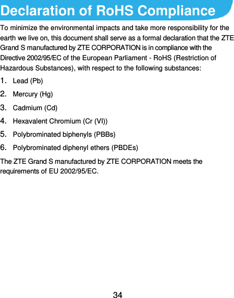  34 Declaration of RoHS Compliance To minimize the environmental impacts and take more responsibility for the earth we live on, this document shall serve as a formal declaration that the ZTE Grand S manufactured by ZTE CORPORATION is in compliance with the Directive 2002/95/EC of the European Parliament - RoHS (Restriction of Hazardous Substances), with respect to the following substances: 1. Lead (Pb) 2. Mercury (Hg) 3. Cadmium (Cd) 4. Hexavalent Chromium (Cr (VI)) 5. Polybrominated biphenyls (PBBs) 6. Polybrominated diphenyl ethers (PBDEs) The ZTE Grand S manufactured by ZTE CORPORATION meets the requirements of EU 2002/95/EC. 