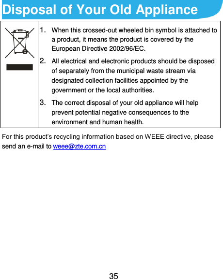  35 Disposal of Your Old Appliance  1. When this crossed-out wheeled bin symbol is attached to a product, it means the product is covered by the European Directive 2002/96/EC. 2. All electrical and electronic products should be disposed of separately from the municipal waste stream via designated collection facilities appointed by the government or the local authorities. 3. The correct disposal of your old appliance will help prevent potential negative consequences to the environment and human health. For this product’s recycling information based on WEEE directive, please send an e-mail to weee@zte.com.cn        