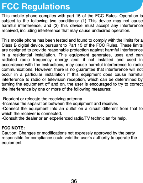  36 FCC Regulations This  mobile phone complies  with  part  15  of the  FCC  Rules.  Operation  is subject  to  the  following  two  conditions:  (1)  This  device  may  not  cause harmful  interference,  and  (2)  this  device  must  accept  any  interference received, including interference that may cause undesired operation.  This mobile phone has been tested and found to comply with the limits for a Class B digital device, pursuant to Part 15 of the FCC Rules. These limits are designed to provide reasonable protection against harmful interference in  a  residential  installation.  This  equipment  generates,  uses  and  can radiated  radio  frequency  energy  and,  if  not  installed  and  used  in accordance with the instructions, may cause harmful interference to  radio communications. However, there is no guarantee that interference will not occur  in  a  particular  installation  If  this  equipment  does  cause  harmful interference  to  radio  or  television reception,  which  can be  determined  by turning the equipment off and on, the user is encouraged to try to correct the interference by one or more of the following measures:  -Reorient or relocate the receiving antenna. -Increase the separation between the equipment and receiver. -Connect  the  equipment  into  an  outlet  on  a  circuit  different  from  that  to which the receiver is connected. -Consult the dealer or an experienced radio/TV technician for help.  FCC NOTE: Caution: Changes or modifications not expressly approved by the party responsible for compliance could void the user‘s authority to operate the equipment.    
