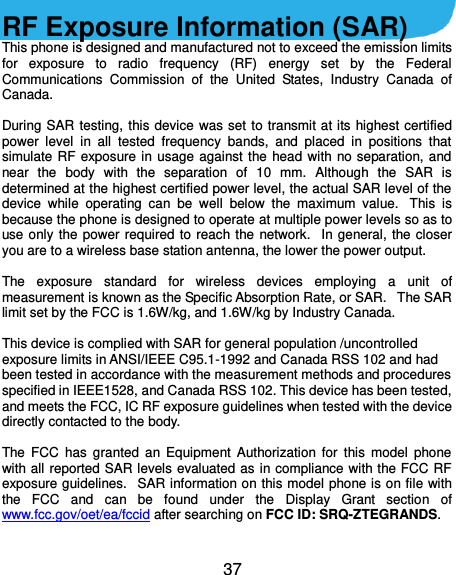  37  RF Exposure Information (SAR) This phone is designed and manufactured not to exceed the emission limits for  exposure  to  radio  frequency  (RF)  energy  set  by  the  Federal Communications  Commission  of  the  United  States,  Industry  Canada  of Canada.    During SAR testing, this device  was set to transmit at its  highest certified power  level  in  all  tested  frequency  bands,  and  placed  in  positions  that simulate  RF  exposure in  usage  against  the  head  with  no separation, and near  the  body  with  the  separation  of  10  mm.  Although  the  SAR  is determined at the highest certified power level, the actual SAR level of the device  while  operating  can  be  well  below  the  maximum  value.   This  is because the phone is designed to operate at multiple power levels so as to use only  the  power  required  to  reach the  network.   In  general,  the closer you are to a wireless base station antenna, the lower the power output.  The  exposure  standard  for  wireless  devices  employing  a  unit  of measurement is known as the Specific Absorption Rate, or SAR.   The SAR limit set by the FCC is 1.6W/kg, and 1.6W/kg by Industry Canada.     This device is complied with SAR for general population /uncontrolled exposure limits in ANSI/IEEE C95.1-1992 and Canada RSS 102 and had been tested in accordance with the measurement methods and procedures specified in IEEE1528, and Canada RSS 102. This device has been tested, and meets the FCC, IC RF exposure guidelines when tested with the device directly contacted to the body.    The  FCC  has  granted  an  Equipment  Authorization  for  this  model  phone with all reported SAR levels evaluated as in compliance with the FCC RF exposure guidelines.   SAR information on this model phone is on file with the  FCC  and  can  be  found  under  the  Display  Grant  section  of www.fcc.gov/oet/ea/fccid after searching on FCC ID: SRQ-ZTEGRANDS.  