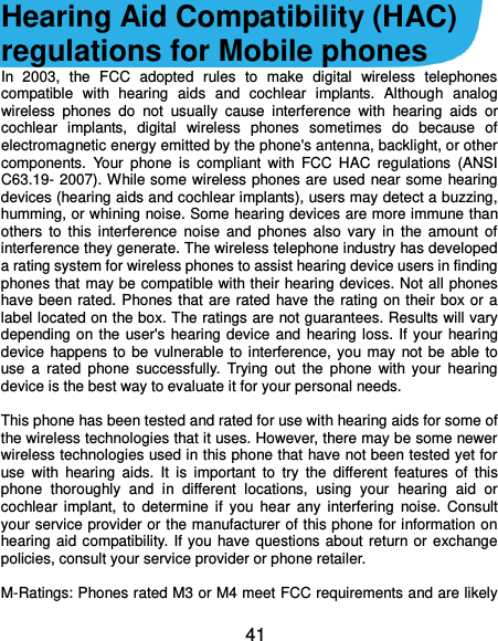  41 Hearing Aid Compatibility (HAC) regulations for Mobile phones In  2003,  the  FCC  adopted  rules  to  make  digital  wireless  telephones compatible  with  hearing  aids  and  cochlear  implants.  Although  analog wireless  phones  do  not  usually  cause  interference  with  hearing  aids  or cochlear  implants,  digital  wireless  phones  sometimes  do  because  of electromagnetic energy emitted by the phone&apos;s antenna, backlight, or other components.  Your  phone  is  compliant  with  FCC  HAC  regulations  (ANSI C63.19- 2007). While some wireless phones are  used near some hearing devices (hearing aids and cochlear implants), users may detect a buzzing, humming, or whining noise. Some hearing devices are more immune than others  to  this  interference  noise  and  phones  also  vary  in  the  amount  of interference they generate. The wireless telephone industry has developed a rating system for wireless phones to assist hearing device users in finding phones that may be compatible with their hearing devices. Not all phones have been rated.  Phones that are rated  have the rating  on their box or a label located on the box. The ratings are not guarantees. Results will vary depending on the  user&apos;s  hearing device  and  hearing loss. If  your hearing device  happens  to  be  vulnerable  to  interference, you  may  not be  able  to use  a  rated  phone  successfully.  Trying  out  the  phone  with  your  hearing device is the best way to evaluate it for your personal needs.  This phone has been tested and rated for use with hearing aids for some of the wireless technologies that it uses. However, there may be some newer wireless technologies used in this phone that have not been tested yet for use  with  hearing  aids.  It  is  important  to  try  the  different  features  of  this phone  thoroughly  and  in  different  locations,  using  your  hearing  aid  or cochlear  implant,  to  determine  if  you  hear  any  interfering  noise.  Consult your service provider or the manufacturer of this phone for information on hearing aid compatibility.  If  you  have  questions about  return or  exchange policies, consult your service provider or phone retailer.  M-Ratings: Phones rated M3 or M4 meet FCC requirements and are likely 