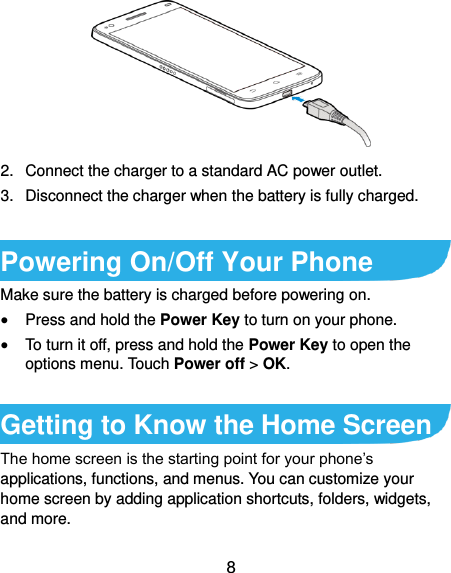  8  2.  Connect the charger to a standard AC power outlet. 3.  Disconnect the charger when the battery is fully charged.  Powering On/Off Your Phone Make sure the battery is charged before powering on.    Press and hold the Power Key to turn on your phone.  To turn it off, press and hold the Power Key to open the options menu. Touch Power off &gt; OK.  Getting to Know the Home Screen The home screen is the starting point for your phone’s applications, functions, and menus. You can customize your home screen by adding application shortcuts, folders, widgets, and more.   