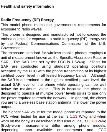    Health and safety information  Radio Frequency (RF) Energy This model phone meets the government’s requirements for exposure to radio waves. This phone is designed and manufactured not to exceed the emission limits for exposure to radio frequency (RF) energy set by the Federal Communications Commission of the U.S. Government: The exposure standard for wireless mobile phones employs a unit of measurement known as the Specific Absorption Rate, or SAR.  The SAR limit set by the FCC is 1.6W/kg.  *Tests for SAR are conducted using standard operating positions accepted by the FCC with the phone transmitting at its highest certified power level in all tested frequency bands.  Although the SAR is determined at the highest certified power level, the actual SAR level of the phone while operating can be well below the maximum value.  This is because the phone is designed to operate at multiple power levels so as to use only the poser required to reach the network.    In general, the closer you are to a wireless base station antenna, the lower the power output. The highest SAR value for the model phone as reported to the FCC when tested for use at the ear is 1.13 W/kg and when worn on the body, as described in this user guide, is 0.388 W/kg (Body-worn measurements differ among phone models, depending upon available enhancements and FCC 