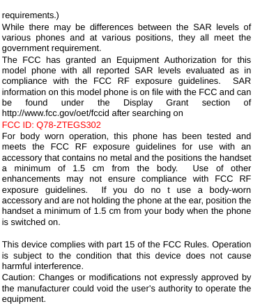    requirements.) While there may be differences between the SAR levels of various phones and at various positions, they all meet the government requirement. The FCC has granted an Equipment Authorization for this model phone with all reported SAR levels evaluated as in compliance with the FCC RF exposure guidelines.  SAR information on this model phone is on file with the FCC and can be found under the Display Grant section of http://www.fcc.gov/oet/fccid after searching on   FCC ID: Q78-ZTEGS302 For body worn operation, this phone has been tested and meets the FCC RF exposure guidelines for use with an accessory that contains no metal and the positions the handset a minimum of 1.5 cm from the body.  Use of other enhancements may not ensure compliance with FCC RF exposure guidelines.  If you do no t use a body-worn accessory and are not holding the phone at the ear, position the handset a minimum of 1.5 cm from your body when the phone is switched on.  This device complies with part 15 of the FCC Rules. Operation is subject to the condition that this device does not cause harmful interference.   Caution: Changes or modifications not expressly approved by the manufacturer could void the user’s authority to operate the equipment.  