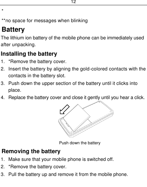 12  *available only on certain models **no space for messages when blinking Battery The lithium ion battery of the mobile phone can be immediately used after unpacking.  Installing the battery 1.  *Remove the battery cover. 2.  Insert the battery by aligning the gold-colored contacts with the contacts in the battery slot. 3.  Push down the upper section of the battery until it clicks into place. 4.  Replace the battery cover and close it gently until you hear a click.          Push down the battery          Removing the battery 1.  Make sure that your mobile phone is switched off. 2.  *Remove the battery cover. 3.  Pull the battery up and remove it from the mobile phone. 