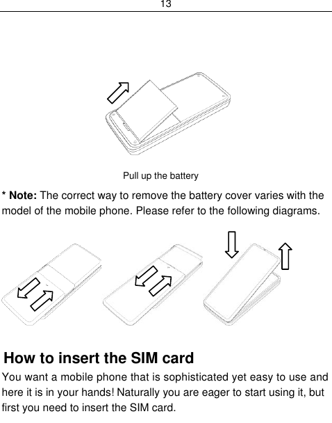 13             Pull up the battery  * Note: The correct way to remove the battery cover varies with the model of the mobile phone. Please refer to the following diagrams.   How to insert the SIM card You want a mobile phone that is sophisticated yet easy to use and here it is in your hands! Naturally you are eager to start using it, but first you need to insert the SIM card. 