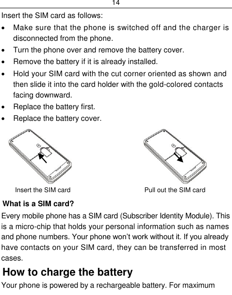 14  Insert the SIM card as follows:   Make sure that the phone is switched off and the charger is disconnected from the phone.   Turn the phone over and remove the battery cover.   Remove the battery if it is already installed.   Hold your SIM card with the cut corner oriented as shown and then slide it into the card holder with the gold-colored contacts facing downward.   Replace the battery first.   Replace the battery cover.                        Insert the SIM card                         Pull out the SIM card What is a SIM card?  Every mobile phone has a SIM card (Subscriber Identity Module). This is a micro-chip that holds your personal information such as names and phone numbers. Your phone won‟t work without it. If you already have contacts on your SIM card, they can be transferred in most cases. How to charge the battery Your phone is powered by a rechargeable battery. For maximum 