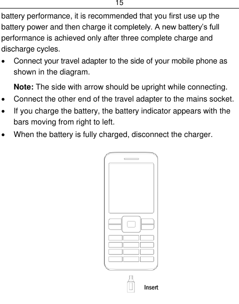 15  battery performance, it is recommended that you first use up the battery power and then charge it completely. A new battery‟s full performance is achieved only after three complete charge and discharge cycles.   Connect your travel adapter to the side of your mobile phone as shown in the diagram. Note: The side with arrow should be upright while connecting.   Connect the other end of the travel adapter to the mains socket.   If you charge the battery, the battery indicator appears with the bars moving from right to left.   When the battery is fully charged, disconnect the charger.          Insert 